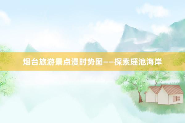 烟台旅游景点漫时势图——探索瑶池海岸