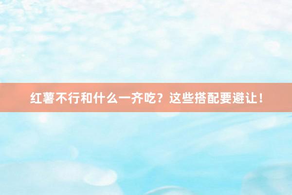 红薯不行和什么一齐吃？这些搭配要避让！